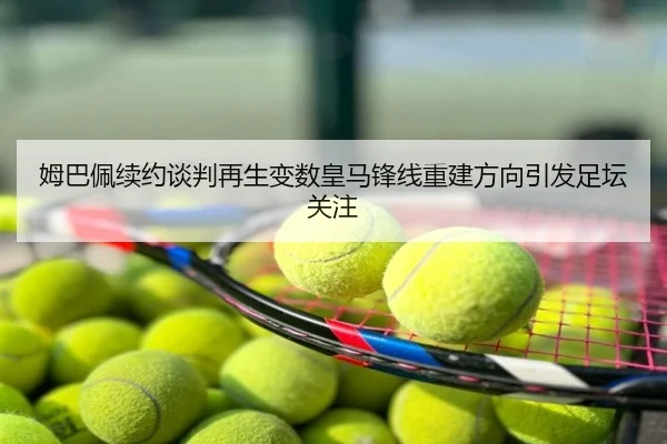 姆巴佩续约谈判再生变数皇马锋线重建方向引发足坛关注