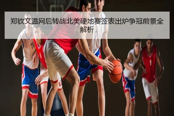 郑钦文温网后转战北美硬地赛签表出炉争冠前景全解析