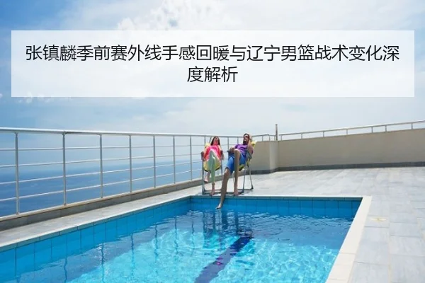 张镇麟季前赛外线手感回暖与辽宁男篮战术变化深度解析