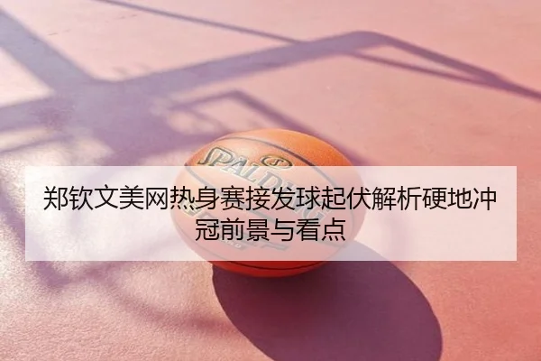郑钦文美网热身赛接发球起伏解析硬地冲冠前景与看点