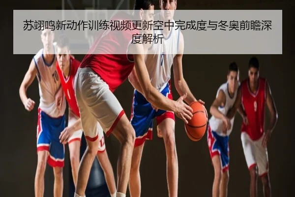 苏翊鸣新动作训练视频更新空中完成度与冬奥前瞻深度解析