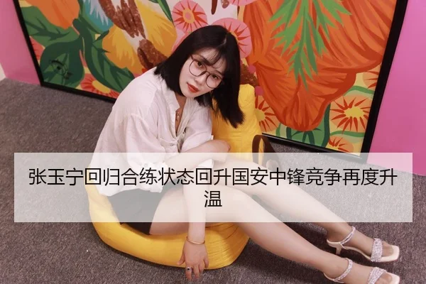 张玉宁回归合练状态回升国安中锋竞争再度升温