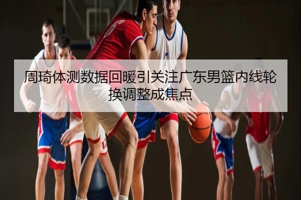 周琦体测数据回暖引关注广东男篮内线轮换调整成焦点