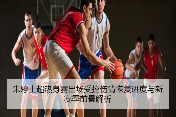 朱婷土超热身赛出场受控伤情恢复进度与新赛季前景解析