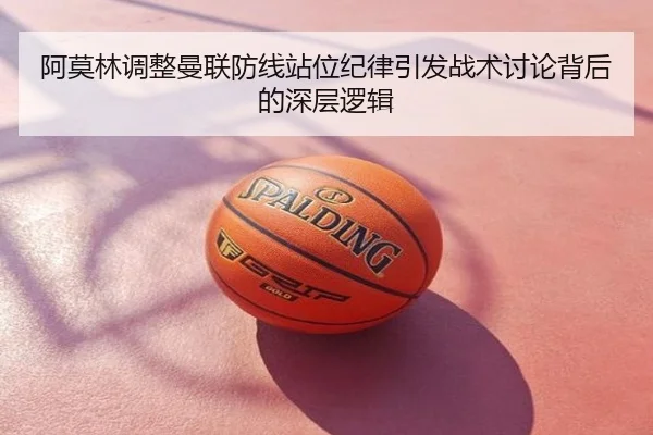 阿莫林调整曼联防线站位纪律引发战术讨论背后的深层逻辑