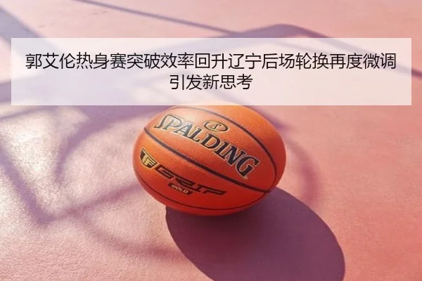 郭艾伦热身赛突破效率回升辽宁后场轮换再度微调引发新思考