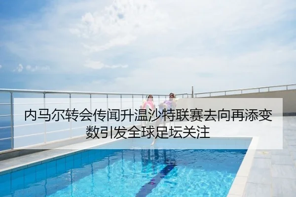 内马尔转会传闻升温沙特联赛去向再添变数引发全球足坛关注