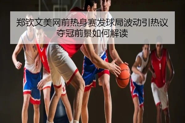 郑钦文美网前热身赛发球局波动引热议 夺冠前景如何解读