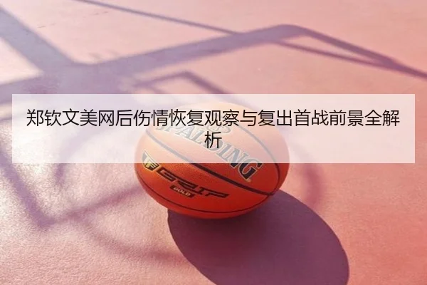 郑钦文美网后伤情恢复观察与复出首战前景全解析