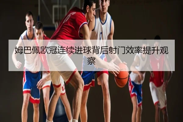 姆巴佩欧冠连续进球背后射门效率提升观察