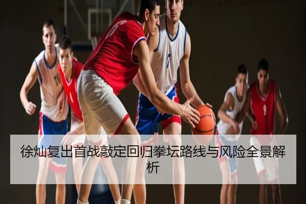 徐灿复出首战敲定回归拳坛路线与风险全景解析